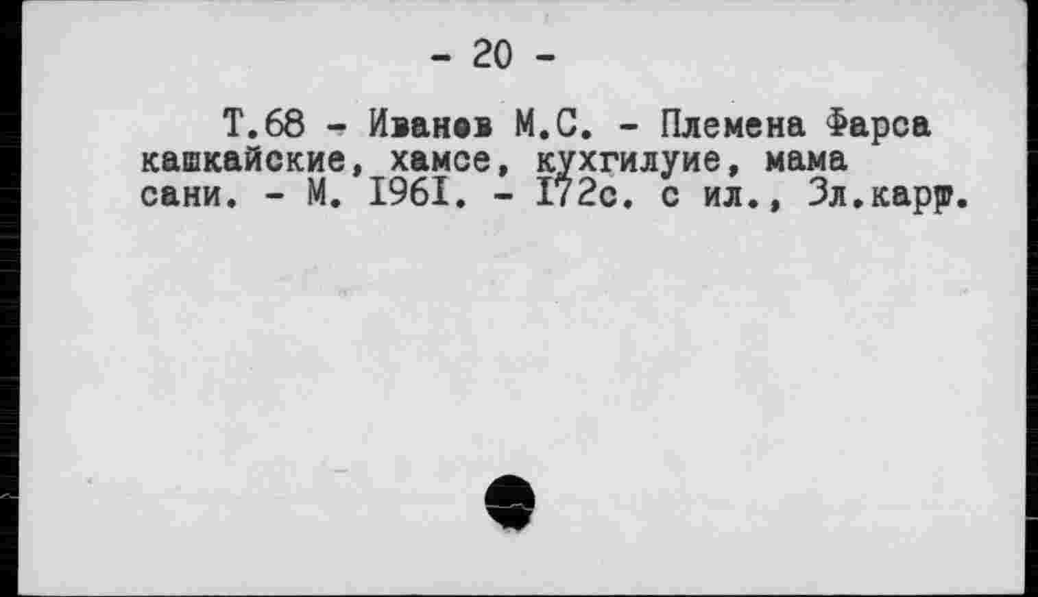 ﻿- 20 -
Т.68 - Иване» M.C. - Племена Фарса кашкайские, хамсе, кухгилуие, мама сани, - М. 1961. - 1?2с. с ил., Зл.карр.